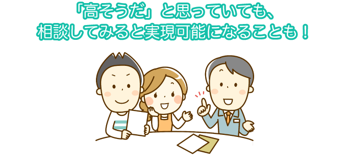 「高そうだ」と思っていても、相談してみると実現可能になることも!