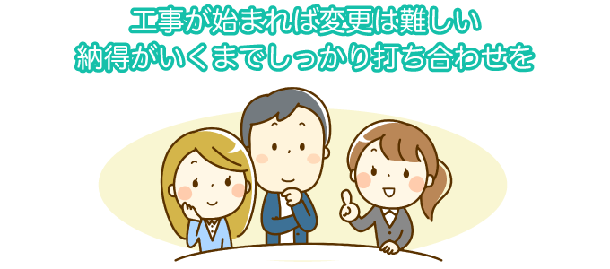 工事が始まれば変更は難しい 納得がいくまでしっかり打ち合わせを