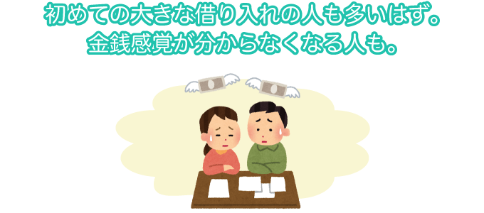 初めての大きな借り入れの人も多いはず。金銭感覚がわからなくなる人も。