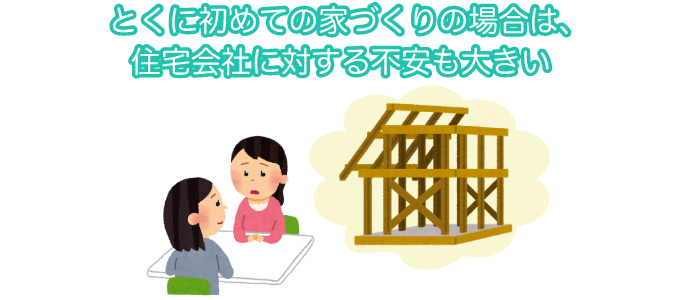 とくに初めての家づくりの場合は、住宅会社に対する不安も大きい