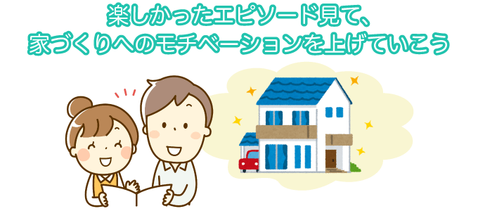 楽しかったエピソード見て、家づくりへのモチベーションを上げていこう