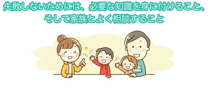 失敗しないためには、必要な知識を身に付けること、そして家族とよく相談すること