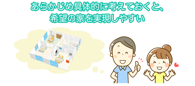 あらかじめ具体的に考えておくと、希望の家を実現しやすい