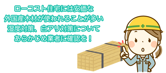 ローコスト住宅には安価な外国産木材が使われることが多い 湿度対策、白アリ対策についてあらかじめ業者に確認を！