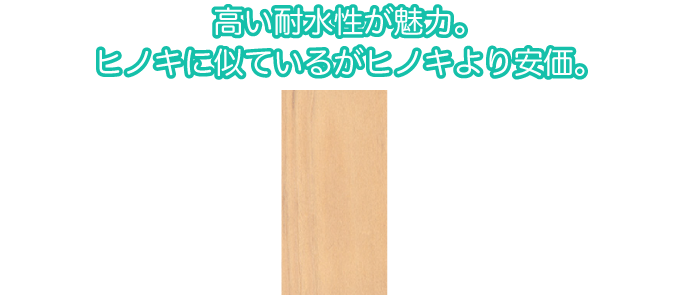 高い耐水性が魅力。ヒノキに似ているがヒノキより安価。