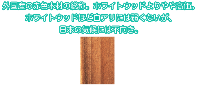 外国産の赤色木材の総称。ホワイトウッドよりやや高価。ホワイトウッドほど白アリには弱くないが、日本の気候には不向き。